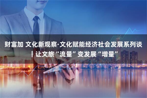 财富加 文化新观察·文化赋能经济社会发展系列谈｜让文旅“流量”变发展“增量”