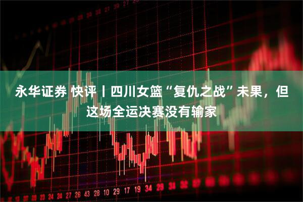 永华证券 快评丨四川女篮“复仇之战”未果，但这场全运决赛没有输家