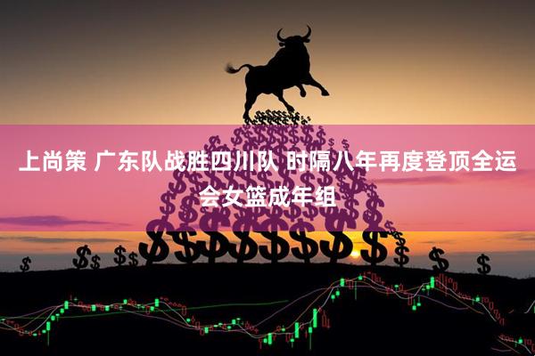 上尚策 广东队战胜四川队 时隔八年再度登顶全运会女篮成年组