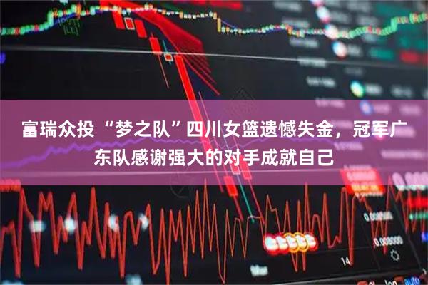 富瑞众投 “梦之队”四川女篮遗憾失金，冠军广东队感谢强大的对手成就自己