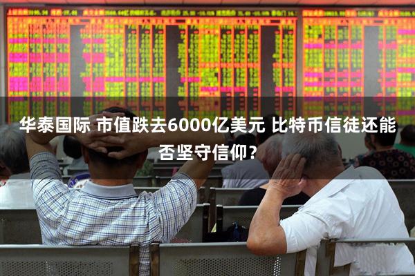 华泰国际 市值跌去6000亿美元 比特币信徒还能否坚守信仰？