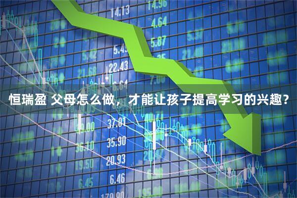 恒瑞盈 父母怎么做，才能让孩子提高学习的兴趣？