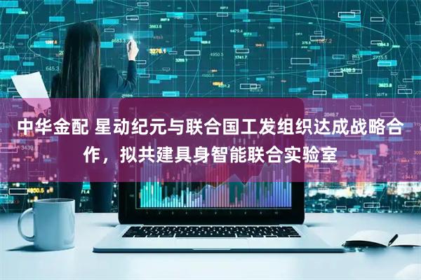 中华金配 星动纪元与联合国工发组织达成战略合作，拟共建具身智能联合实验室