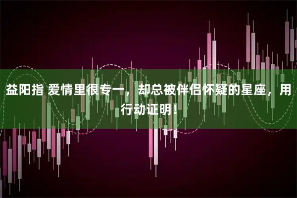 益阳指 爱情里很专一，却总被伴侣怀疑的星座，用行动证明！