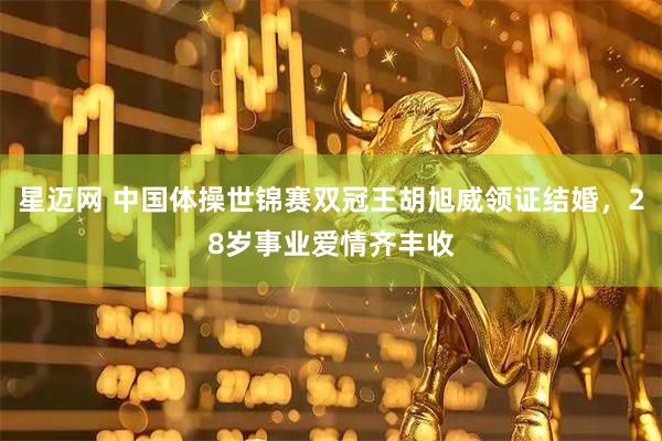 星迈网 中国体操世锦赛双冠王胡旭威领证结婚，28岁事业爱情齐丰收