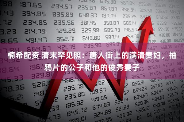 楠希配资 清末罕见照：唐人街上的满清贵妇，抽鸦片的公子和他的俊秀妻子