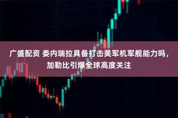 广盛配资 委内瑞拉具备打击美军机军舰能力吗，加勒比引爆全球高度关注