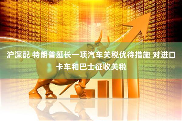 沪深配 特朗普延长一项汽车关税优待措施 对进口卡车和巴士征收关税