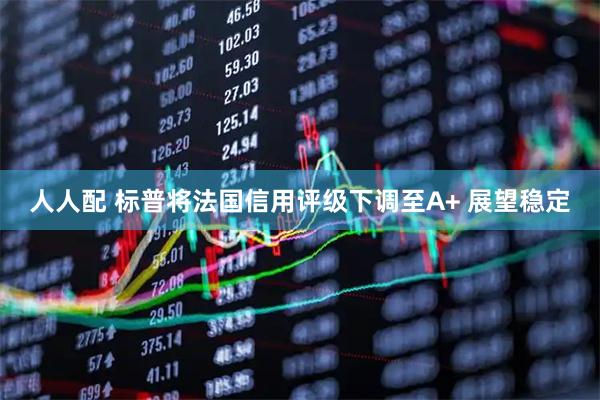 人人配 标普将法国信用评级下调至A+ 展望稳定