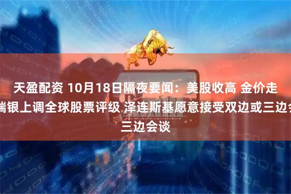 天盈配资 10月18日隔夜要闻：美股收高 金价走低 瑞银上调全球股票评级 泽连斯基愿意接受双边或三边会谈