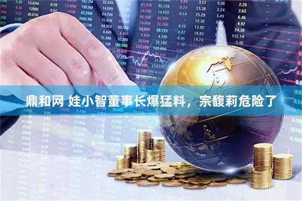 鼎和网 娃小智董事长爆猛料，宗馥莉危险了