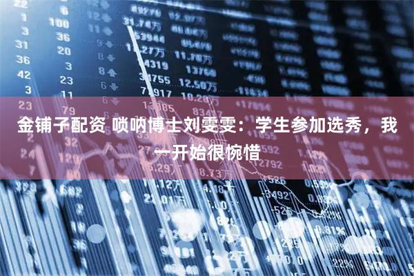 金铺子配资 唢呐博士刘雯雯：学生参加选秀，我一开始很惋惜