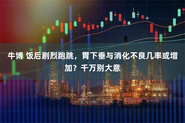 牛博 饭后剧烈跑跳，胃下垂与消化不良几率或增加？千万别大意