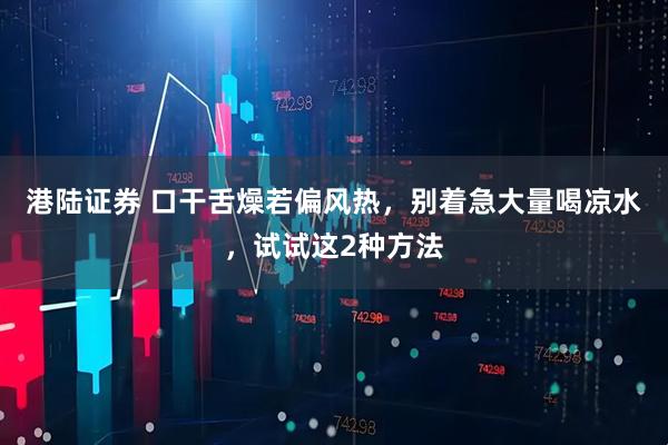 港陆证券 口干舌燥若偏风热，别着急大量喝凉水，试试这2种方法