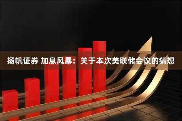 扬帆证券 加息风暴：关于本次美联储会议的猜想